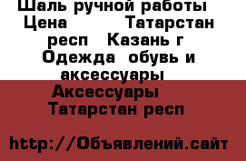 Шаль ручной работы › Цена ­ 500 - Татарстан респ., Казань г. Одежда, обувь и аксессуары » Аксессуары   . Татарстан респ.